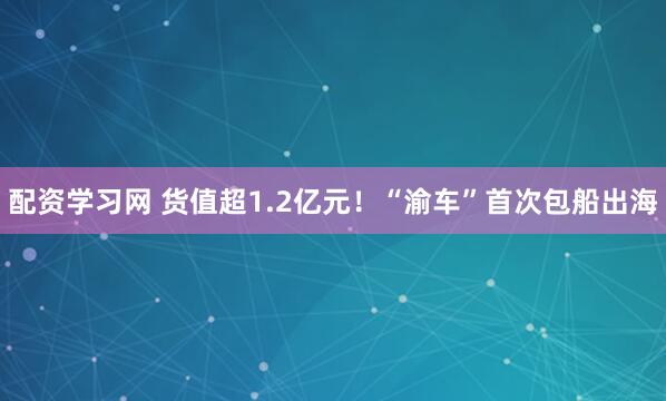 配资学习网 货值超1.2亿元！“渝车”首次包船出海