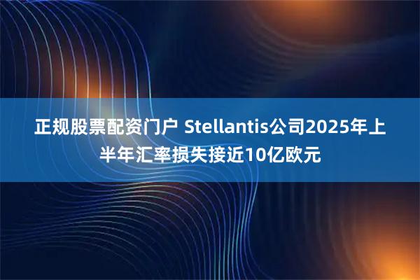 正规股票配资门户 Stellantis公司2025年上半年汇率损失接近10亿欧元