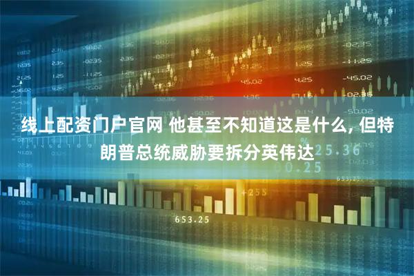 线上配资门户官网 他甚至不知道这是什么, 但特朗普总统威胁要拆分英伟达