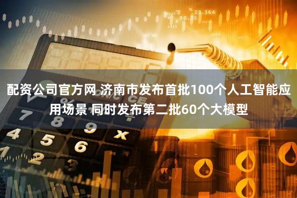 配资公司官方网 济南市发布首批100个人工智能应用场景 同时发布第二批60个大模型