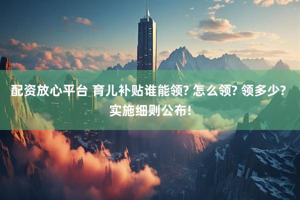 配资放心平台 育儿补贴谁能领? 怎么领? 领多少? 实施细则公布!