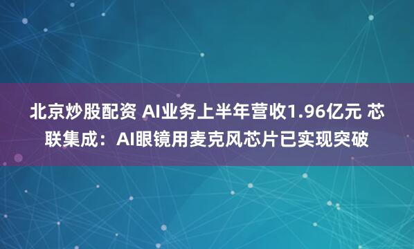北京炒股配资 AI业务上半年营收1.96亿元 芯联集成：AI眼镜用麦克风芯片已实现突破