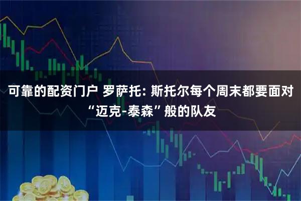 可靠的配资门户 罗萨托: 斯托尔每个周末都要面对“迈克-泰森”般的队友