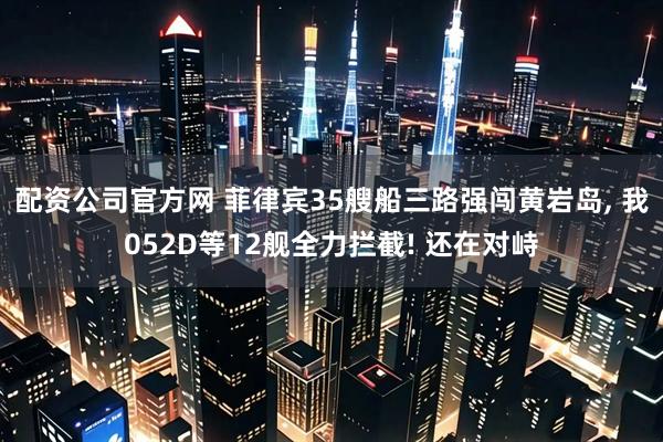 配资公司官方网 菲律宾35艘船三路强闯黄岩岛, 我052D等12舰全力拦截! 还在对峙