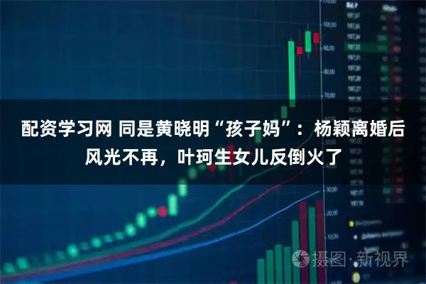 配资学习网 同是黄晓明“孩子妈”：杨颖离婚后风光不再，叶珂生女儿反倒火了