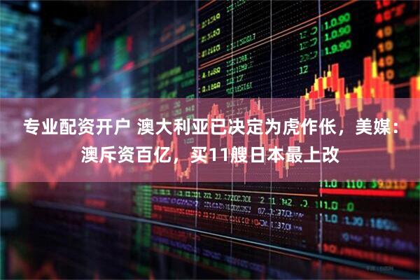 专业配资开户 澳大利亚已决定为虎作伥，美媒：澳斥资百亿，买11艘日本最上改