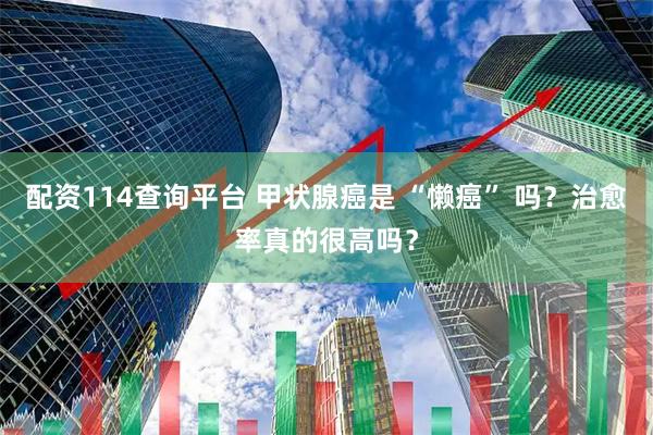 配资114查询平台 甲状腺癌是 “懒癌” 吗?治愈率真的很高吗?