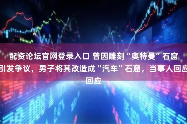 配资论坛官网登录入口 曾因雕刻“奥特曼”石窟引发争议,男子将其改造成“汽车”石窟,当事人回应