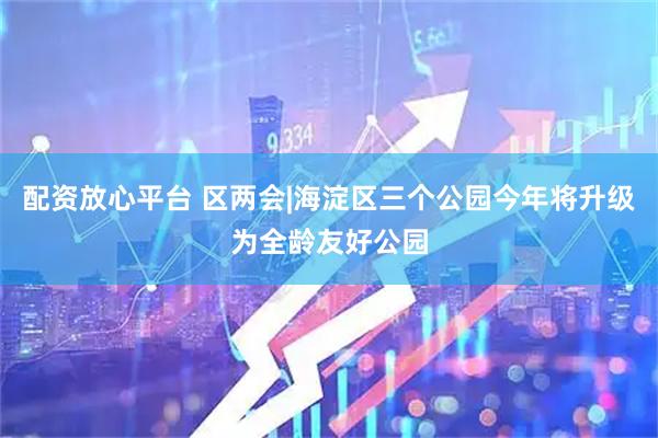 配资放心平台 区两会|海淀区三个公园今年将升级为全龄友好公园