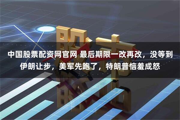 中国股票配资网官网 最后期限一改再改，没等到伊朗让步，美军先跑了，特朗普恼羞成怒