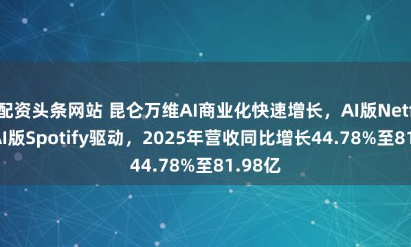 配资头条网站 昆仑万维AI商业化快速增长，AI版Netflix和AI版Spotify驱动，2025年营收同比增长44.78%至81.98亿