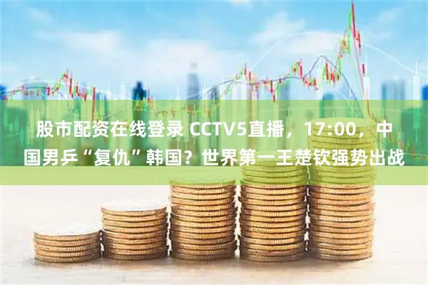 股市配资在线登录 CCTV5直播，17:00，中国男乒“复仇”韩国？世界第一王楚钦强势出战