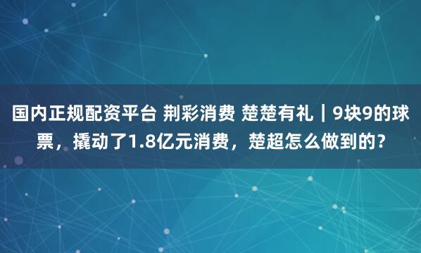 国内正规配资平台 荆彩消费 楚楚有礼｜9块9的球票，撬动了1.8亿元消费，楚超怎么做到的？