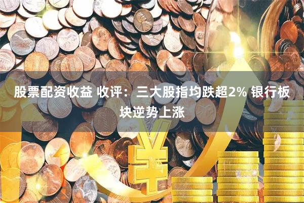 股票配资收益 收评：三大股指均跌超2% 银行板块逆势上涨