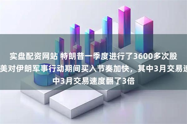 实盘配资网站 特朗普一季度进行了3600多次股票买卖，在美对伊朗军事行动期间买入节奏加快，其中3月交易速度翻了3倍