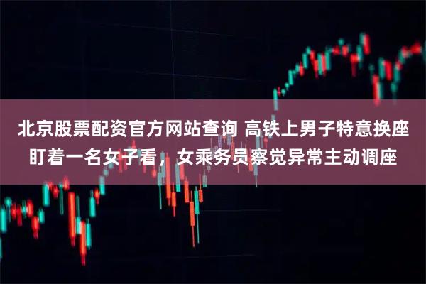 北京股票配资官方网站查询 高铁上男子特意换座盯着一名女子看，女乘务员察觉异常主动调座