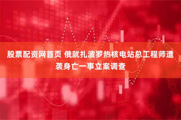 股票配资网首页 俄就扎波罗热核电站总工程师遭袭身亡一事立案调查