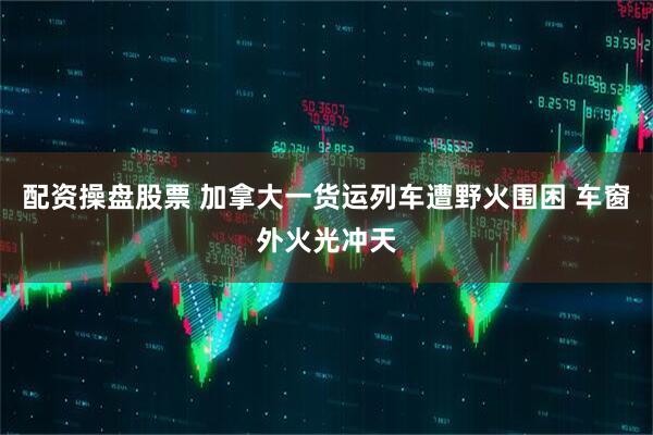 配资操盘股票 加拿大一货运列车遭野火围困 车窗外火光冲天