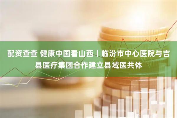 配资查查 健康中国看山西丨临汾市中心医院与吉县医疗集团合作建立县域医共体