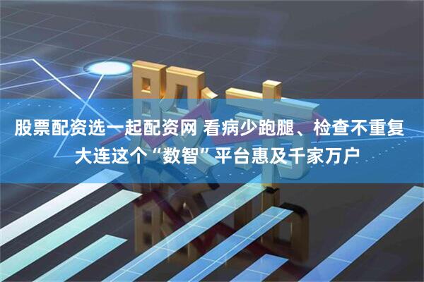 股票配资选一起配资网 看病少跑腿、检查不重复   大连这个“数智”平台惠及千家万户