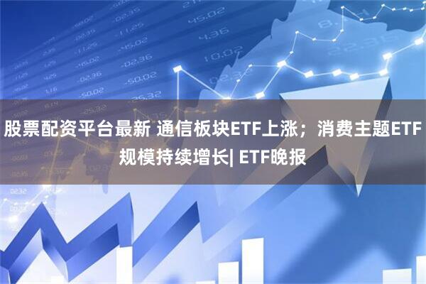 股票配资平台最新 通信板块ETF上涨；消费主题ETF规模持续增长| ETF晚报