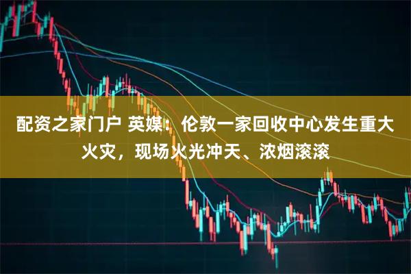 配资之家门户 英媒:伦敦一家回收中心发生重大火灾,现场火光冲天、浓烟滚滚