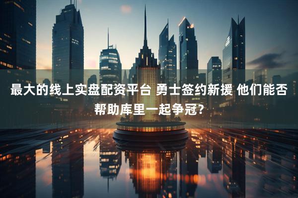 最大的线上实盘配资平台 勇士签约新援 他们能否帮助库里一起争冠？