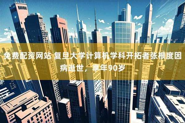 免费配资网站 复旦大学计算机学科开拓者张根度因病逝世，享年90岁